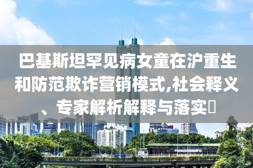 巴基斯坦罕見病女童在滬重生和防范欺詐營銷模式,社會釋義、專家解析解釋與落實?