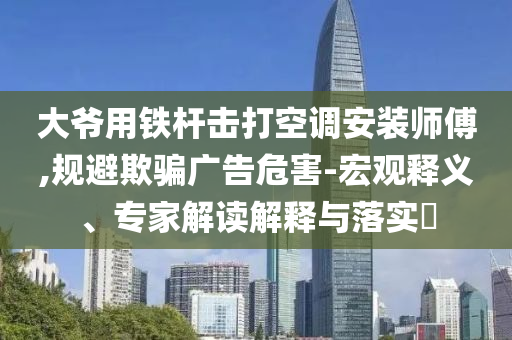 大爺用鐵桿擊打空調(diào)安裝師傅,規(guī)避欺騙廣告危害-宏觀釋義、專家解讀解釋與落實?