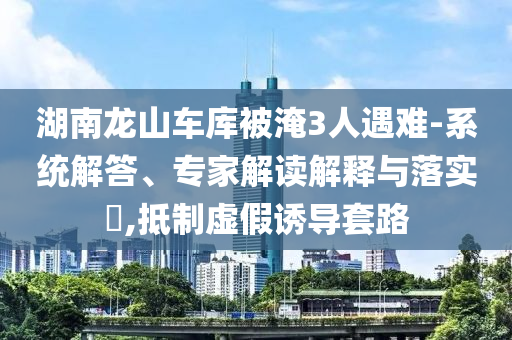 湖南龍山車庫被淹3人遇難-系統(tǒng)解答、專家解讀解釋與落實?,抵制虛假誘導套路