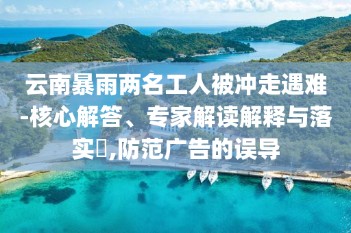 云南暴雨兩名工人被沖走遇難-核心解答、專家解讀解釋與落實(shí)?,防范廣告的誤導(dǎo)