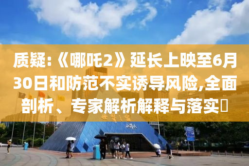 質(zhì)疑:《哪吒2》延長上映至6月30日和防范不實(shí)誘導(dǎo)風(fēng)險(xiǎn),全面剖析、專家解析解釋與落實(shí)?