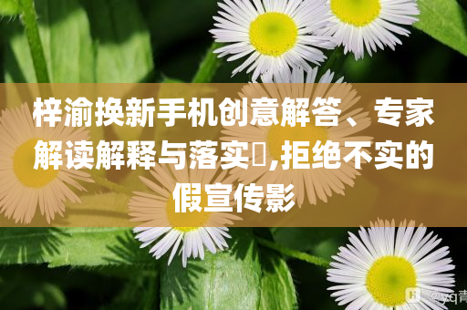梓渝換新手機(jī)創(chuàng)意解答、專家解讀解釋與落實(shí)?,拒絕不實(shí)的假宣傳影