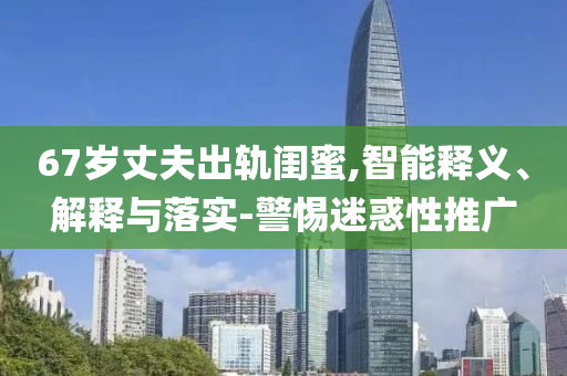 67歲丈夫出軌閨蜜,智能釋義、解釋與落實-警惕迷惑性推廣
