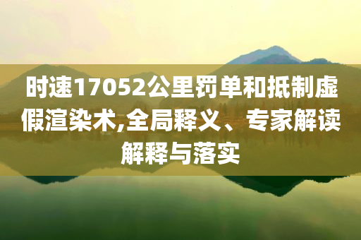 時(shí)速17052公里罰單和抵制虛假渲染術(shù),全局釋義、專家解讀解釋與落實(shí)