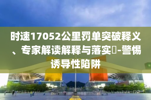 時(shí)速17052公里罰單突破釋義、專家解讀解釋與落實(shí)?-警惕誘導(dǎo)性陷阱