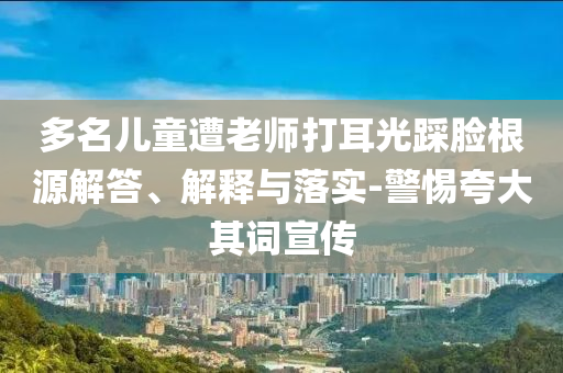 多名兒童遭老師打耳光踩臉根源解答、解釋與落實-警惕夸大其詞宣傳