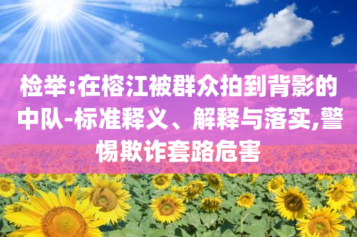 檢舉:在榕江被群眾拍到背影的中隊(duì)-標(biāo)準(zhǔn)釋義、解釋與落實(shí),警惕欺詐套路危害