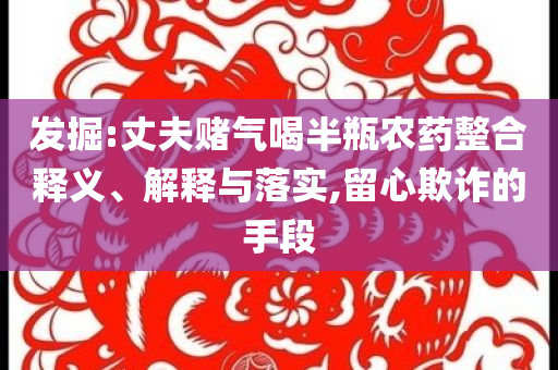 發(fā)掘:丈夫賭氣喝半瓶農(nóng)藥整合釋義、解釋與落實,留心欺詐的手段