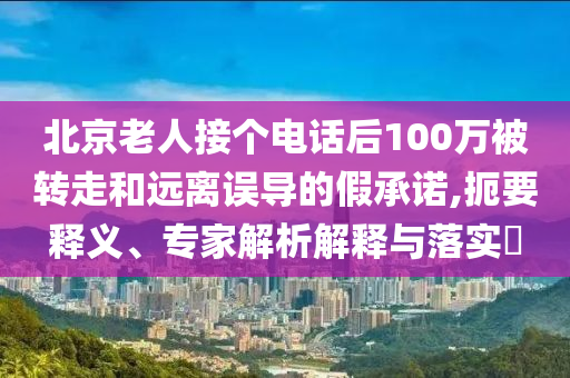 北京老人接個(gè)電話后100萬被轉(zhuǎn)走和遠(yuǎn)離誤導(dǎo)的假承諾,扼要釋義、專家解析解釋與落實(shí)?