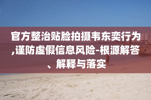 官方整治貼臉拍攝韋東奕行為,謹防虛假信息風險-根源解答、解釋與落實