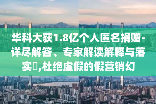 華科大獲1.8億個人匿名捐贈-詳盡解答、專家解讀解釋與落實?,杜絕虛假的假營銷幻