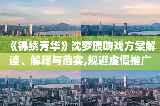 《錦繡芳華》沈夢辰吻戲方案解讀、解釋與落實,規(guī)避虛假推廣