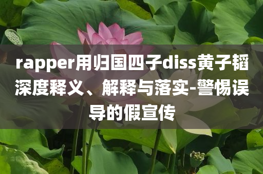 rapper用歸國(guó)四子diss黃子韜深度釋義、解釋與落實(shí)-警惕誤導(dǎo)的假宣傳