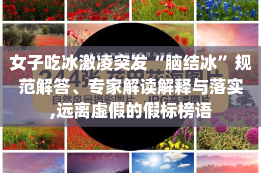 女子吃冰激凌突發(fā)“腦結(jié)冰”規(guī)范解答、專(zhuān)家解讀解釋與落實(shí),遠(yuǎn)離虛假的假標(biāo)榜語(yǔ)