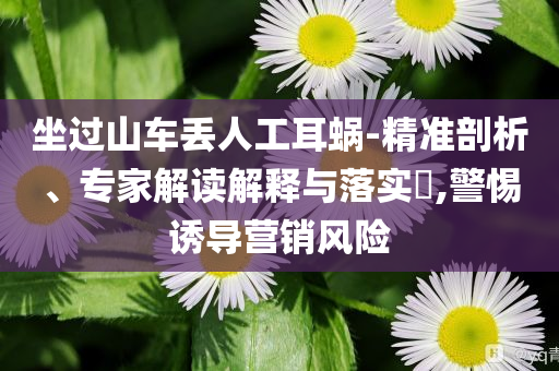坐過(guò)山車(chē)丟人工耳蝸-精準(zhǔn)剖析、專(zhuān)家解讀解釋與落實(shí)?,警惕誘導(dǎo)營(yíng)銷(xiāo)風(fēng)險(xiǎn)