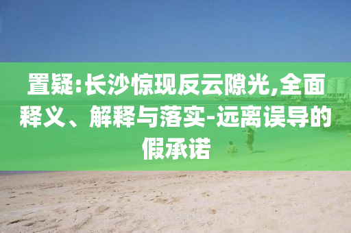 置疑:長沙驚現(xiàn)反云隙光,全面釋義、解釋與落實-遠離誤導的假承諾