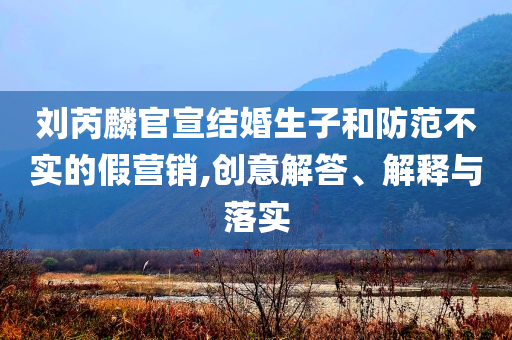 劉芮麟官宣結(jié)婚生子和防范不實的假營銷,創(chuàng)意解答、解釋與落實