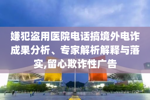 嫌犯盜用醫(yī)院電話搞境外電詐成果分析、專家解析解釋與落實(shí),留心欺詐性廣告