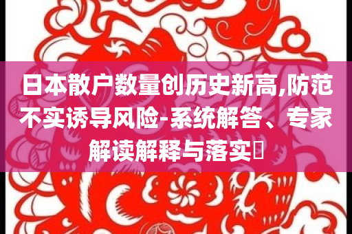 日本散戶數(shù)量創(chuàng)歷史新高,防范不實誘導(dǎo)風(fēng)險-系統(tǒng)解答、專家解讀解釋與落實?