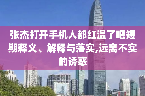 張杰打開手機(jī)人都紅溫了吧短期釋義、解釋與落實(shí),遠(yuǎn)離不實(shí)的誘惑