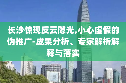 長沙驚現(xiàn)反云隙光,小心虛假的偽推廣-成果分析、專家解析解釋與落實