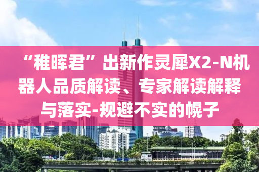“稚暉君”出新作靈犀X2-N機器人品質(zhì)解讀、專家解讀解釋與落實-規(guī)避不實的幌子