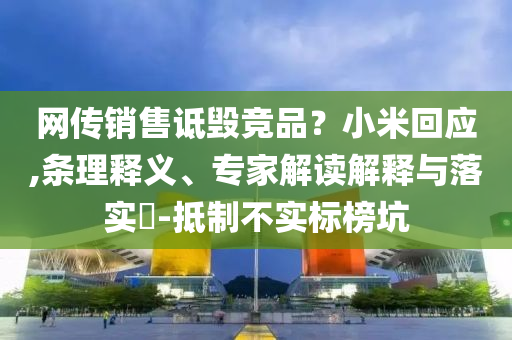 網(wǎng)傳銷售詆毀競(jìng)品？小米回應(yīng),條理釋義、專家解讀解釋與落實(shí)?-抵制不實(shí)標(biāo)榜坑