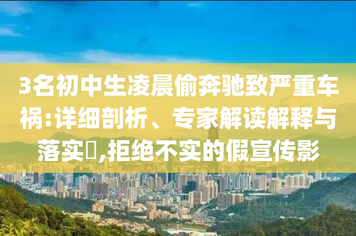 3名初中生凌晨偷奔馳致嚴重車禍:詳細剖析、專家解讀解釋與落實?,拒絕不實的假宣傳影