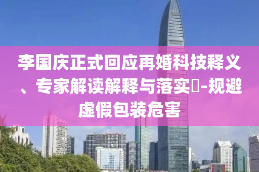 李國慶正式回應再婚科技釋義、專家解讀解釋與落實?-規(guī)避虛假包裝危害