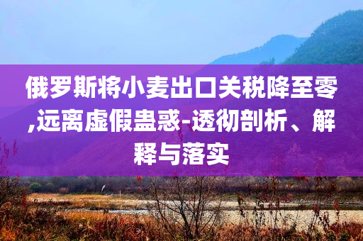俄羅斯將小麥出口關稅降至零,遠離虛假蠱惑-透徹剖析、解釋與落實