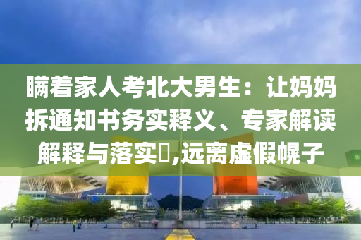 瞞著家人考北大男生：讓媽媽拆通知書務實釋義、專家解讀解釋與落實?,遠離虛假幌子