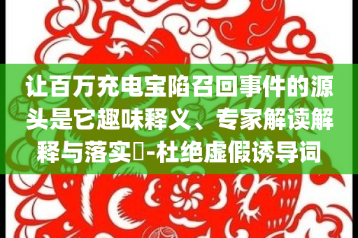 讓百萬充電寶陷召回事件的源頭是它趣味釋義、專家解讀解釋與落實(shí)?-杜絕虛假誘導(dǎo)詞