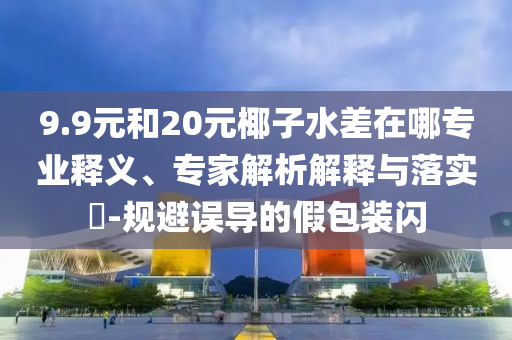 9.9元和20元椰子水差在哪專業(yè)釋義、專家解析解釋與落實(shí)?-規(guī)避誤導(dǎo)的假包裝閃