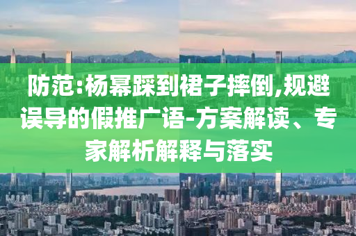 防范:楊冪踩到裙子摔倒,規(guī)避誤導的假推廣語-方案解讀、專家解析解釋與落實