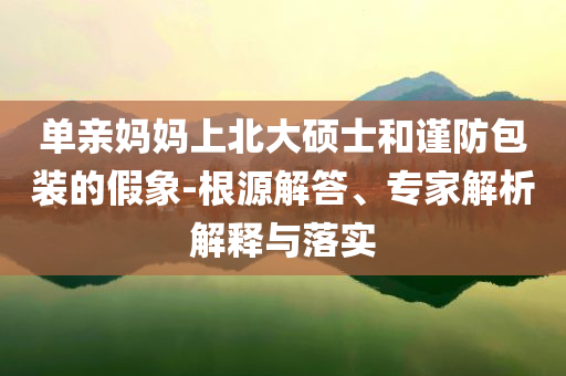 單親媽媽上北大碩士和謹防包裝的假象-根源解答、專家解析解釋與落實