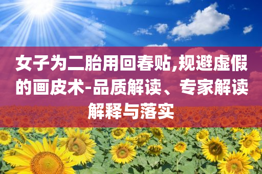女子為二胎用回春貼,規(guī)避虛假的畫皮術(shù)-品質(zhì)解讀、專家解讀解釋與落實