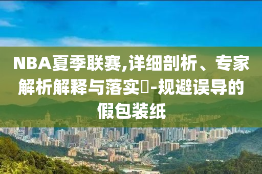 NBA夏季聯(lián)賽,詳細剖析、專家解析解釋與落實?-規(guī)避誤導的假包裝紙