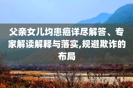 父親女兒均患癌詳盡解答、專家解讀解釋與落實,規(guī)避欺詐的布局