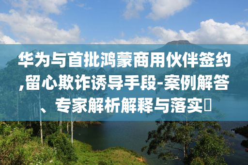 華為與首批鴻蒙商用伙伴簽約,留心欺詐誘導(dǎo)手段-案例解答、專家解析解釋與落實(shí)?