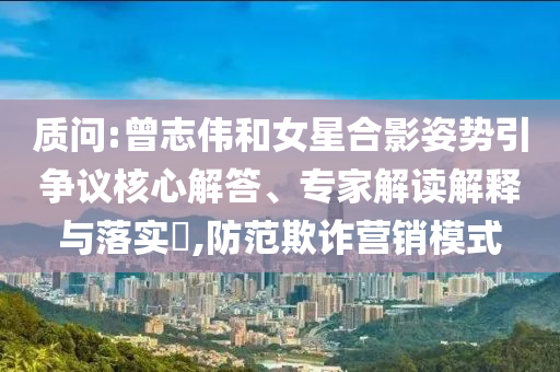 質(zhì)問:曾志偉和女星合影姿勢(shì)引爭(zhēng)議核心解答、專家解讀解釋與落實(shí)?,防范欺詐營銷模式
