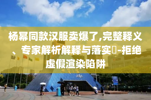 楊冪同款漢服賣爆了,完整釋義、專家解析解釋與落實(shí)?-拒絕虛假渲染陷阱
