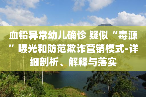 血鉛異常幼兒確診 疑似“毒源”曝光和防范欺詐營銷模式-詳細(xì)剖析、解釋與落實