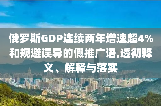 俄羅斯GDP連續(xù)兩年增速超4%和規(guī)避誤導(dǎo)的假推廣語,透徹釋義、解釋與落實(shí)