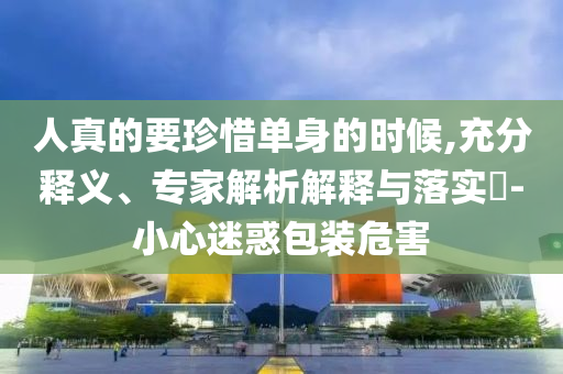 人真的要珍惜單身的時(shí)候,充分釋義、專家解析解釋與落實(shí)?-小心迷惑包裝危害