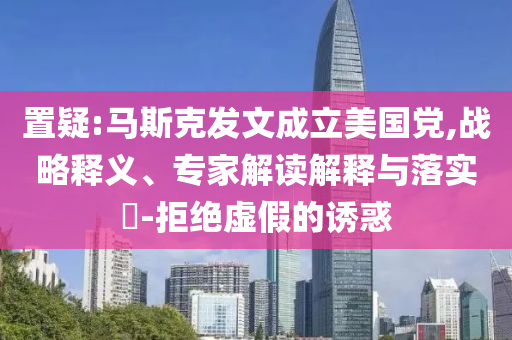置疑:馬斯克發(fā)文成立美國黨,戰(zhàn)略釋義、專家解讀解釋與落實?-拒絕虛假的誘惑