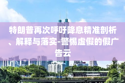 特朗普再次呼吁降息精準剖析、解釋與落實-警惕虛假的假廣告云