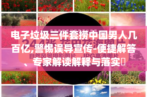 電子垃圾三件套撈中國男人幾百億,警惕誤導(dǎo)宣傳-便捷解答、專家解讀解釋與落實(shí)?