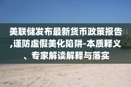 美聯(lián)儲發(fā)布最新貨幣政策報告,謹(jǐn)防虛假美化陷阱-本質(zhì)釋義、專家解讀解釋與落實