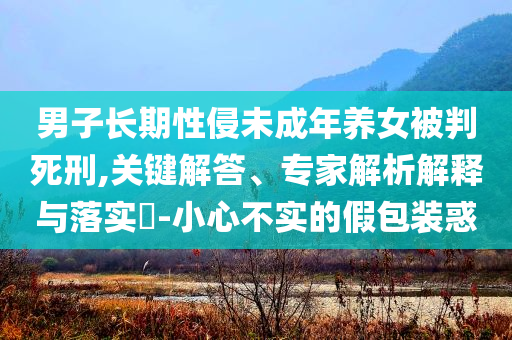 男子長(zhǎng)期性侵未成年養(yǎng)女被判死刑,關(guān)鍵解答、專家解析解釋與落實(shí)?-小心不實(shí)的假包裝惑