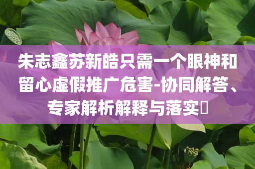 朱志鑫蘇新皓只需一個眼神和留心虛假推廣危害-協(xié)同解答、專家解析解釋與落實?